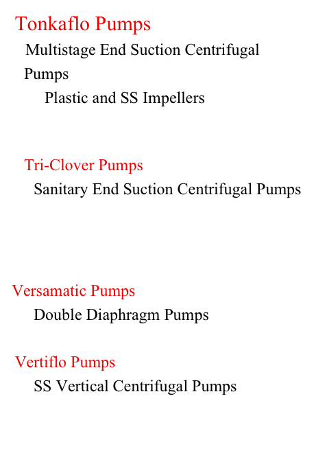  Tonkaflo Pumps
     Multistage End Suction Centrifugal                 
   Pumps
        Plastic and SS Impellers



    Tri-Clover Pumps
        Sanitary End Suction Centrifugal Pumps




Versamatic Pumps
        Double Diaphragm Pumps


 Vertiflo Pumps
        SS Vertical Centrifugal Pumps


